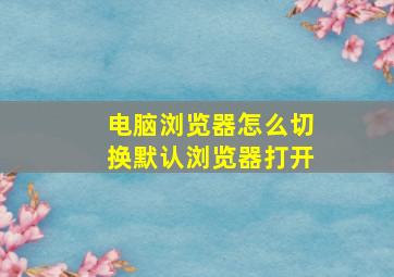 电脑浏览器怎么切换默认浏览器打开