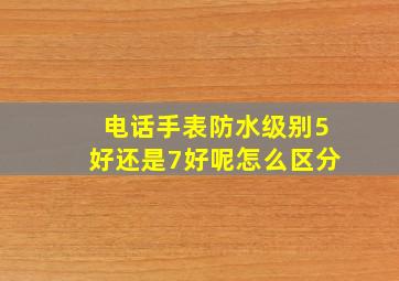 电话手表防水级别5好还是7好呢怎么区分