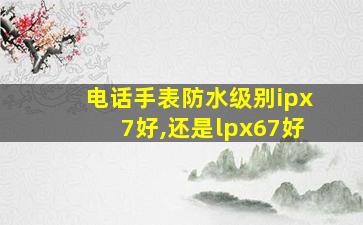 电话手表防水级别ipx7好,还是lpx67好