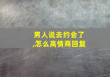 男人说去约会了,怎么高情商回复