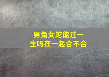 男兔女蛇能过一生吗在一起合不合