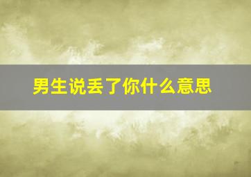 男生说丢了你什么意思