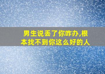 男生说丢了你咋办,根本找不到你这么好的人