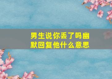 男生说你丢了吗幽默回复他什么意思