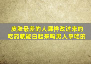 皮肤最差的人哪样改过来的吃药就能白起来吗男人拿吃的