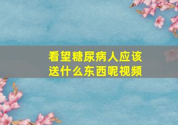 看望糖尿病人应该送什么东西呢视频