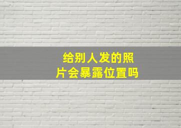 给别人发的照片会暴露位置吗