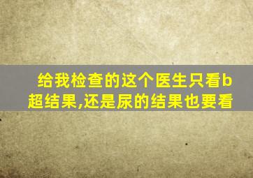 给我检查的这个医生只看b超结果,还是尿的结果也要看