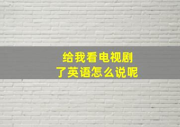 给我看电视剧了英语怎么说呢