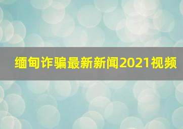 缅甸诈骗最新新闻2021视频