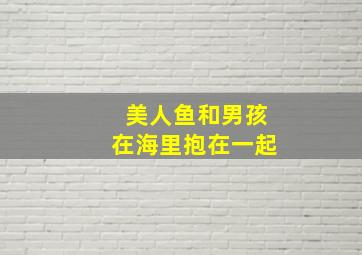 美人鱼和男孩在海里抱在一起