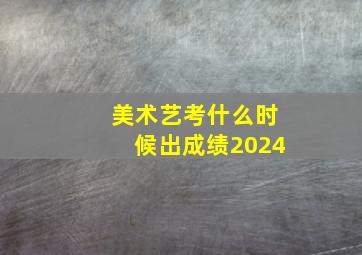 美术艺考什么时候出成绩2024