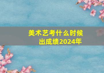 美术艺考什么时候出成绩2024年