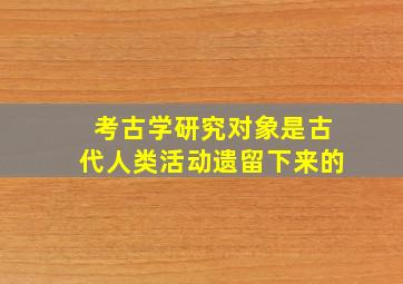 考古学研究对象是古代人类活动遗留下来的