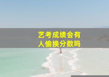 艺考成绩会有人偷换分数吗