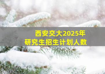 西安交大2025年研究生招生计划人数