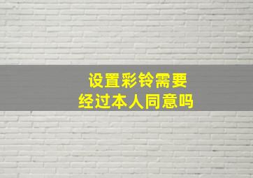 设置彩铃需要经过本人同意吗