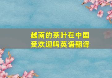 越南的茶叶在中国受欢迎吗英语翻译