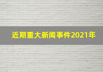 近期重大新闻事件2021年