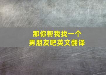 那你帮我找一个男朋友吧英文翻译