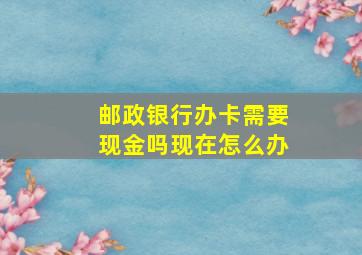 邮政银行办卡需要现金吗现在怎么办