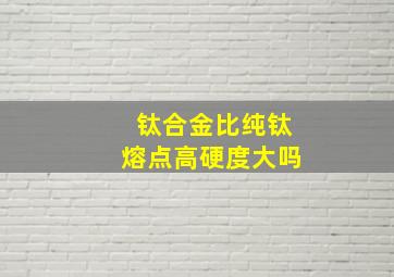 钛合金比纯钛熔点高硬度大吗