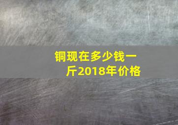 铜现在多少钱一斤2018年价格