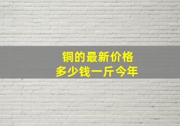 铜的最新价格多少钱一斤今年