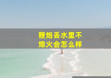 鞭炮丢水里不熄火会怎么样