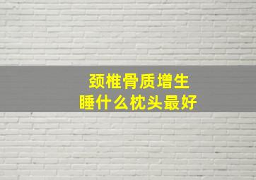 颈椎骨质增生睡什么枕头最好