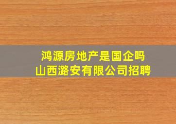 鸿源房地产是国企吗山西潞安有限公司招聘