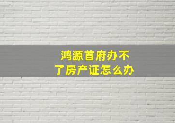 鸿源首府办不了房产证怎么办