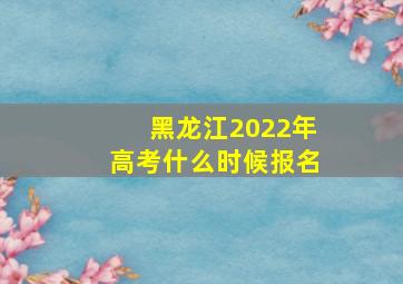 黑龙江2022年高考什么时候报名